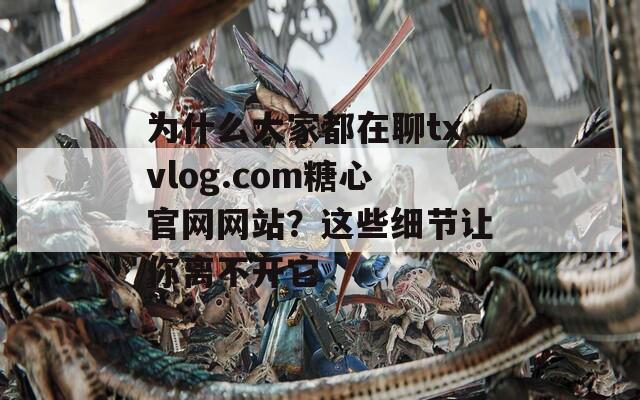 为什么大家都在聊txvlog.com糖心官网网站？这些细节让你离不开它