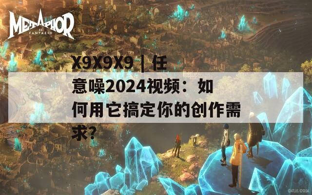 X9X9X9 | 任意噪2024视频：如何用它搞定你的创作需求？