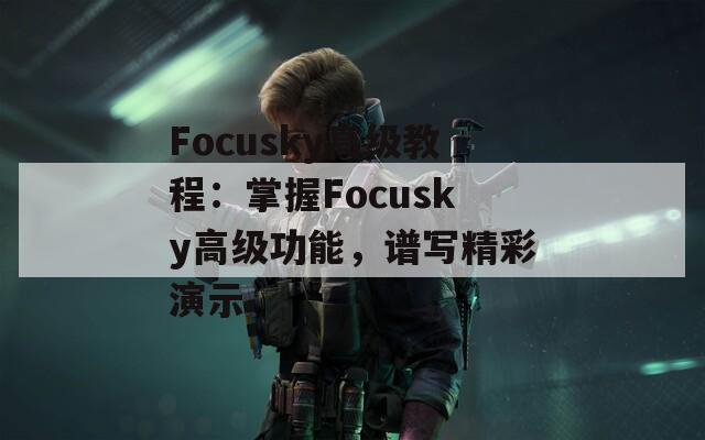 Focusky高级教程：掌握Focusky高级功能，谱写精彩演示