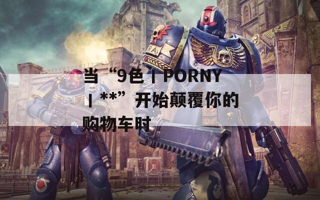 当“9色丨PORNY丨**”开始颠覆你的购物车时