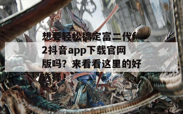 想要轻松搞定富二代f2抖音app下载官网版吗？来看看这里的好选择！