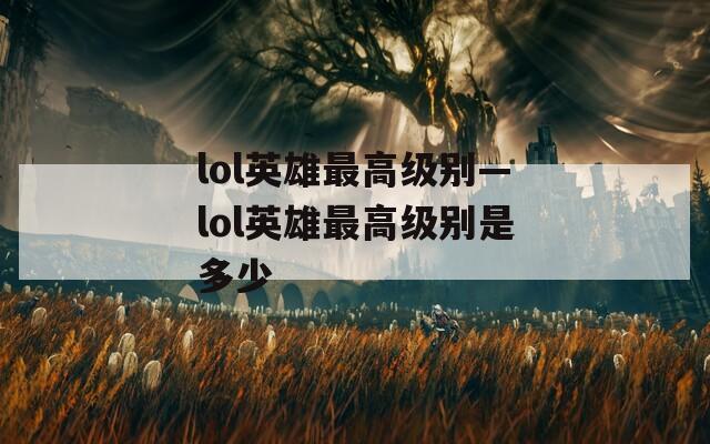 lol英雄最高级别—lol英雄最高级别是多少