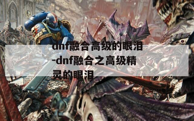 dnf融合高级的眼泪-dnf融合之高级精灵的眼泪