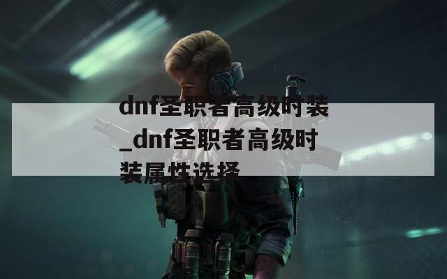 dnf圣职者高级时装_dnf圣职者高级时装属性选择