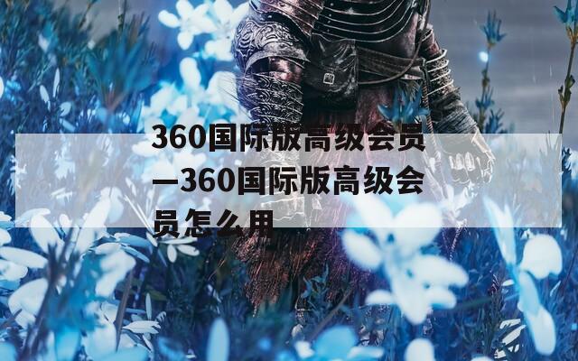 360国际版高级会员—360国际版高级会员怎么用