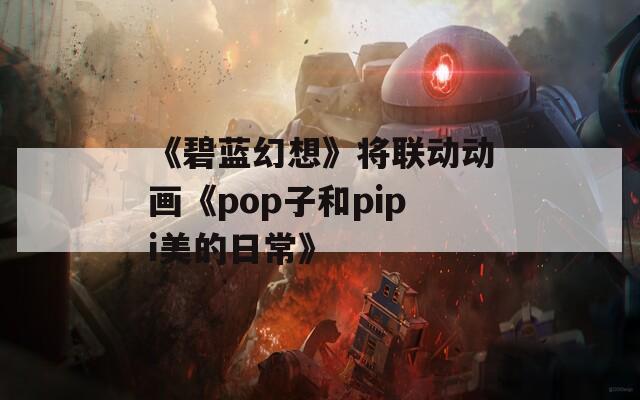 《碧蓝幻想》将联动动画《pop子和pipi美的日常》