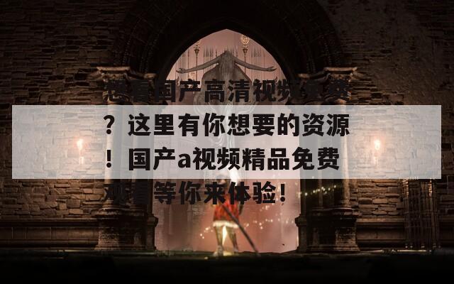 想看国产高清视频免费？这里有你想要的资源！国产a视频精品免费观看等你来体验！