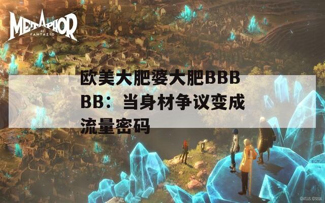 欧美大肥婆大肥BBBBB：当身材争议变成流量密码