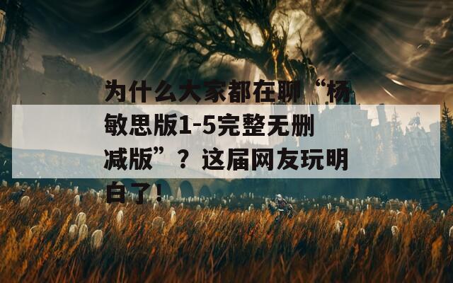 为什么大家都在聊“杨敏思版1-5完整无删减版”？这届网友玩明白了！