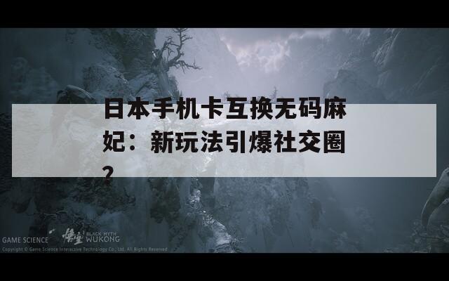 日本手机卡互换无码麻妃：新玩法引爆社交圈？