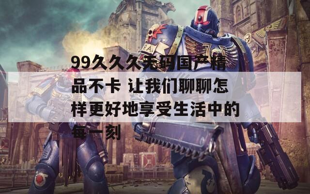 99久久久无码国产精品不卡 让我们聊聊怎样更好地享受生活中的每一刻