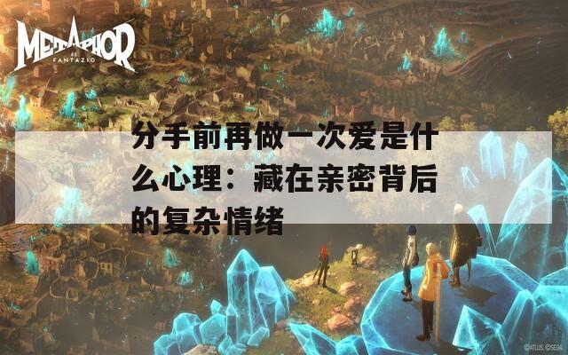 分手前再做一次爱是什么心理：藏在亲密背后的复杂情绪