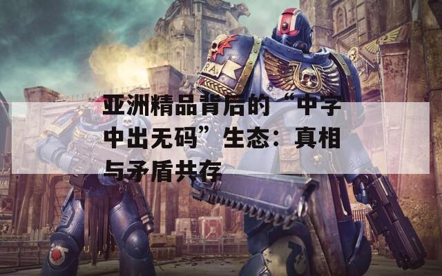 亚洲精品背后的“中字中出无码”生态：真相与矛盾共存