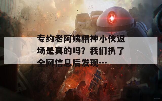 专约老阿姨精神小伙返场是真的吗？我们扒了全网信息后发现…