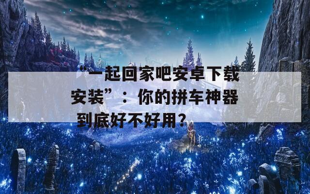 “一起回家吧安卓下载安装”：你的拼车神器 到底好不好用？