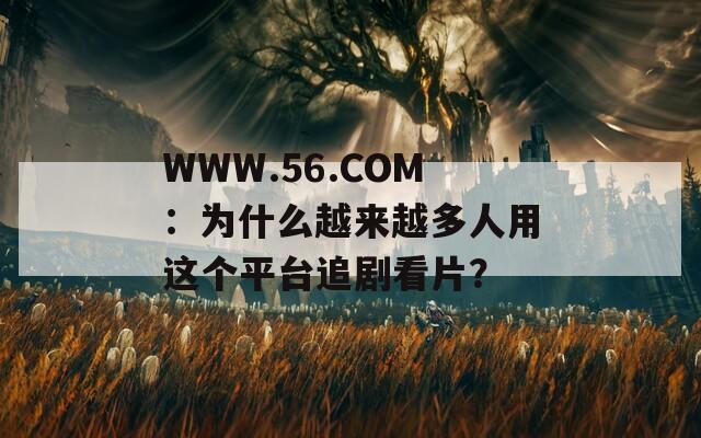 WWW.56.COM：为什么越来越多人用这个平台追剧看片？