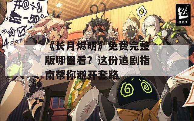 《长月烬明》免费完整版哪里看？这份追剧指南帮你避开套路