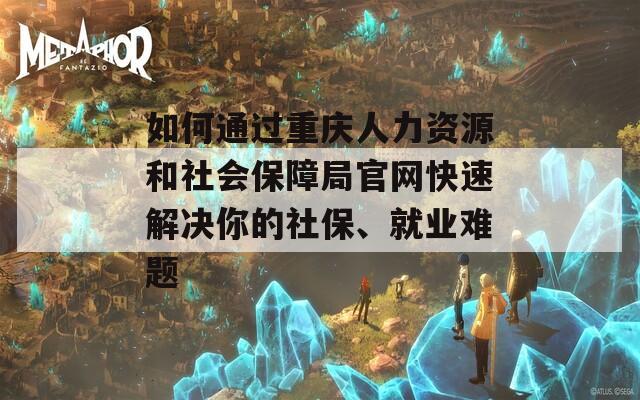 如何通过重庆人力资源和社会保障局官网快速解决你的社保、就业难题