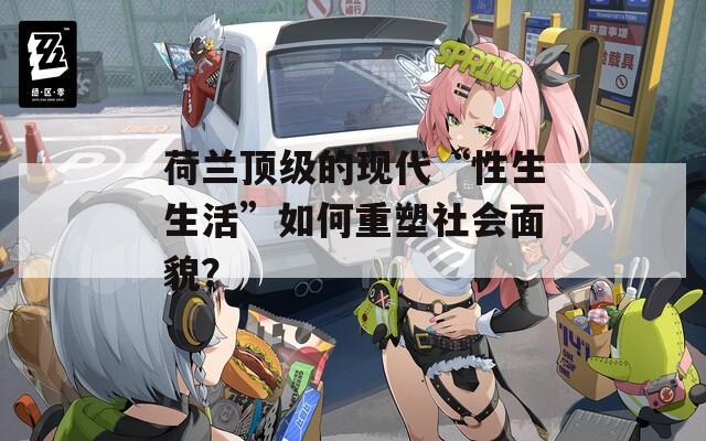 荷兰顶级的现代“性生生活”如何重塑社会面貌？