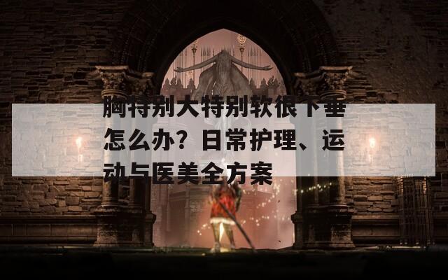 胸特别大特别软很下垂怎么办？日常护理、运动与医美全方案