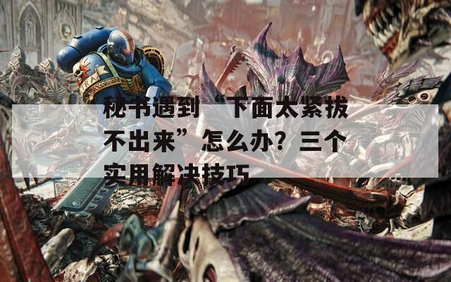 秘书遇到“下面太紧拔不出来”怎么办？三个实用解决技巧
