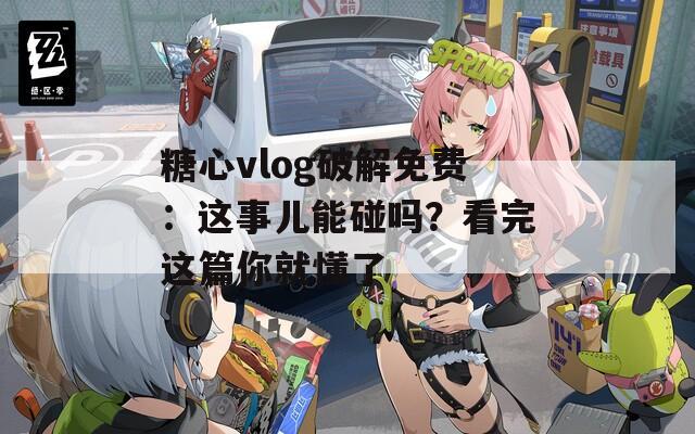 糖心vlog破解免费：这事儿能碰吗？看完这篇你就懂了