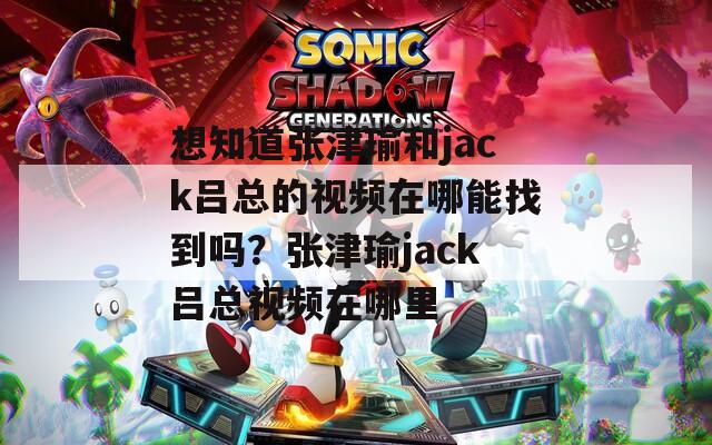 想知道张津瑜和jack吕总的视频在哪能找到吗？张津瑜jack吕总视频在哪里