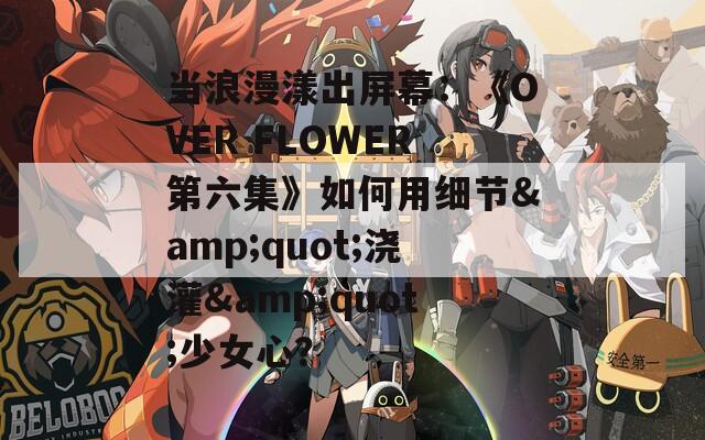 当浪漫漾出屏幕：《OVER FLOWER第六集》如何用细节&quot;浇灌&quot;少女心？