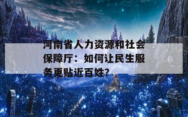 河南省人力资源和社会保障厅：如何让民生服务更贴近百姓？