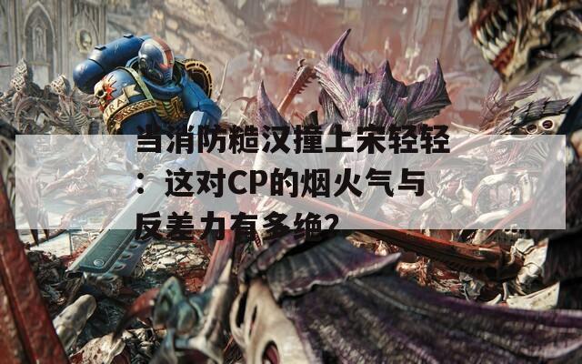 当消防糙汉撞上宋轻轻：这对CP的烟火气与反差力有多绝？