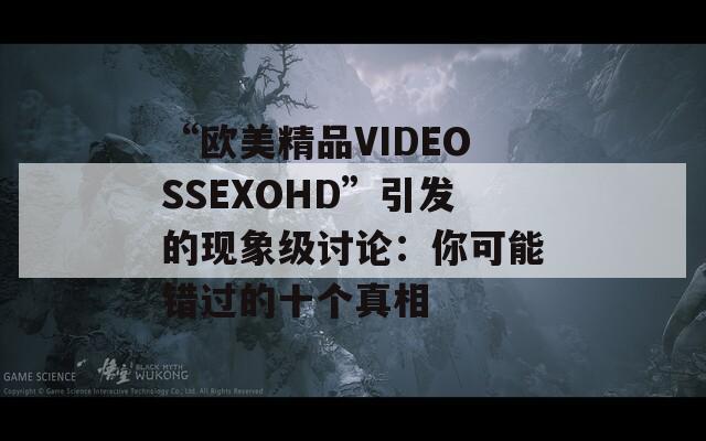 “欧美精品VIDEOSSEXOHD”引发的现象级讨论：你可能错过的十个真相