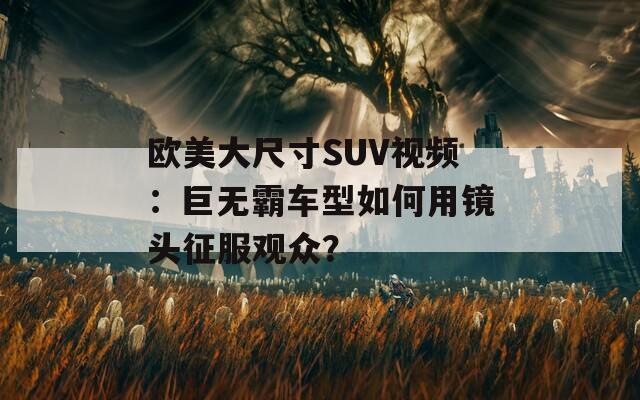 欧美大尺寸SUV视频：巨无霸车型如何用镜头征服观众？