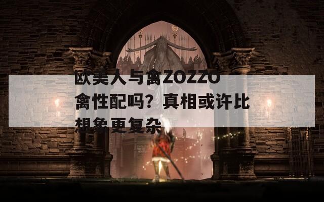 欧美人与禽ZOZZO禽性配吗？真相或许比想象更复杂