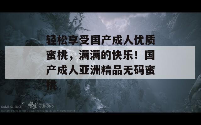 轻松享受国产成人优质蜜桃，满满的快乐！国产成人亚洲精品无码蜜桃