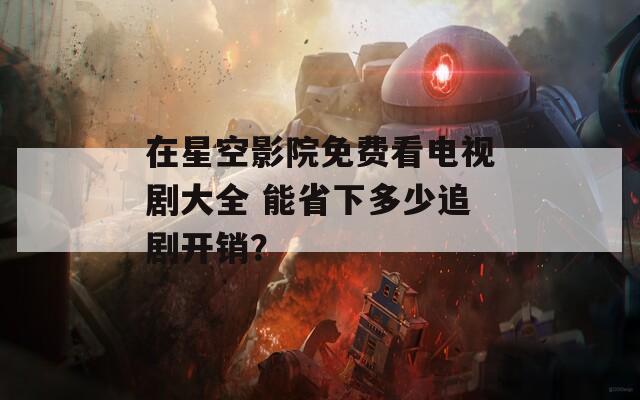 在星空影院免费看电视剧大全 能省下多少追剧开销？