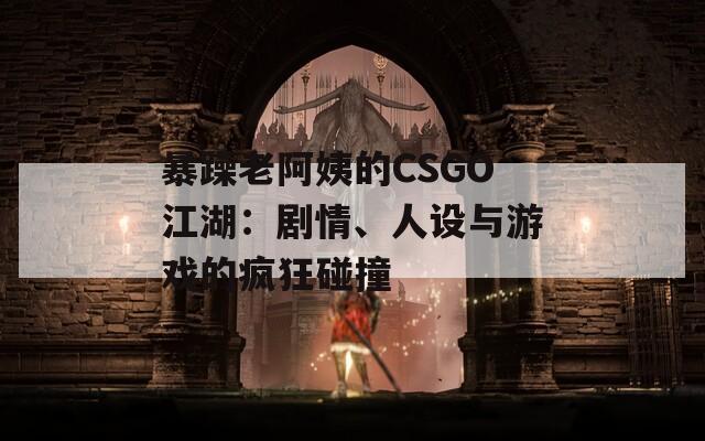 暴躁老阿姨的CSGO江湖：剧情、人设与游戏的疯狂碰撞