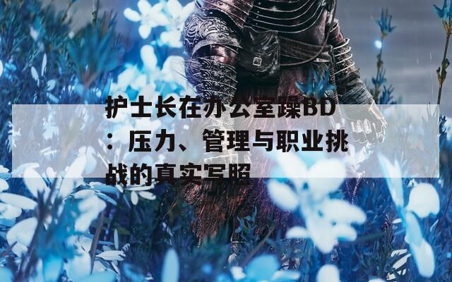 护士长在办公室躁BD：压力、管理与职业挑战的真实写照