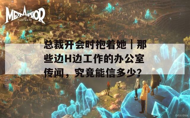 总裁开会时抱着她｜那些边H边工作的办公室传闻，究竟能信多少？