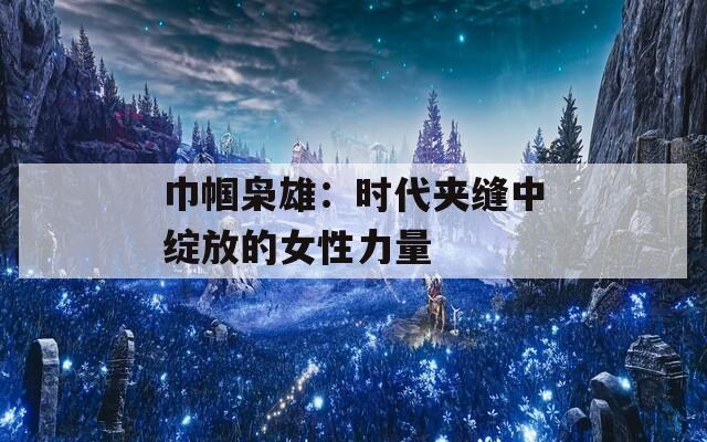 巾帼枭雄：时代夹缝中绽放的女性力量