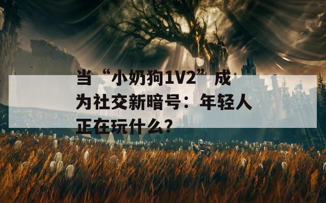 当“小奶狗1V2”成为社交新暗号：年轻人正在玩什么？