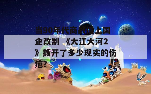 当90年代商战撞上国企改制 《大江大河2》撕开了多少现实的伤疤？