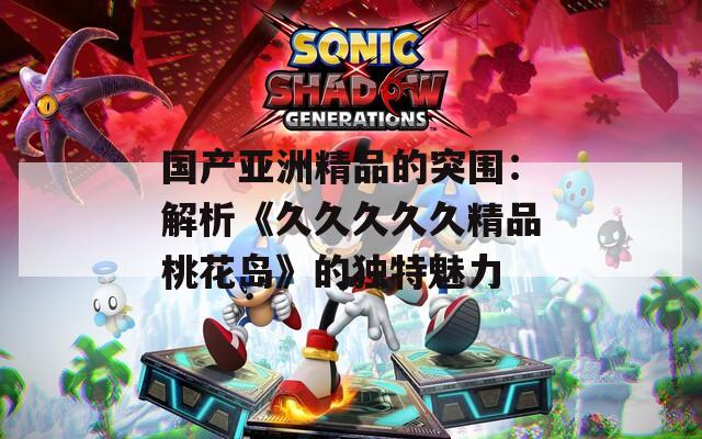 国产亚洲精品的突围：解析《久久久久久精品桃花岛》的独特魅力