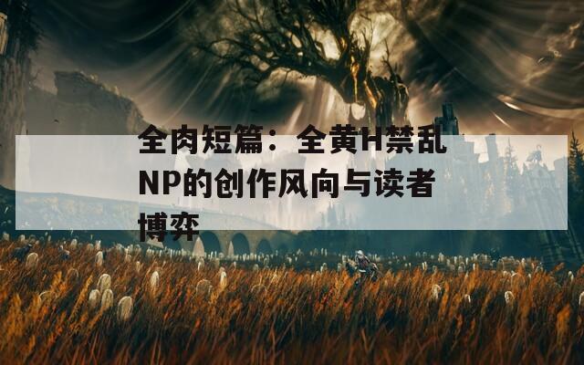 全肉短篇：全黄H禁乱NP的创作风向与读者博弈