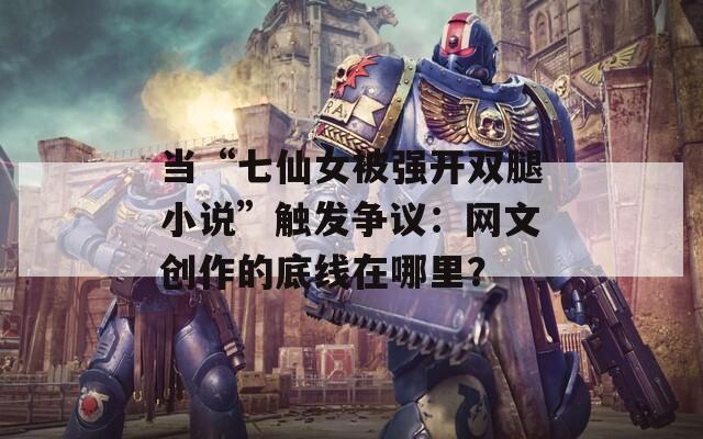 当“七仙女被强开双腿小说”触发争议：网文创作的底线在哪里？