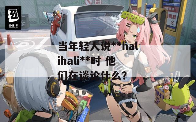 当年轻人说**halihali**时 他们在谈论什么？