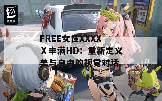 FREE女性XXXXⅩ丰满HD：重新定义美与自由的视觉对话