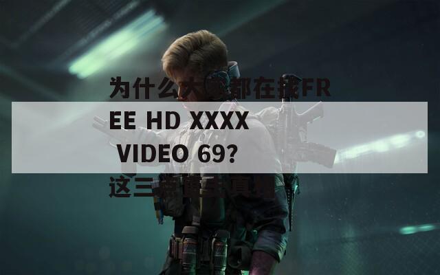 为什么大家都在找FREE HD XXXX VIDEO 69？这三点直击真相