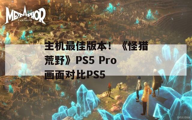 主机最佳版本！《怪猎荒野》PS5 Pro画面对比PS5