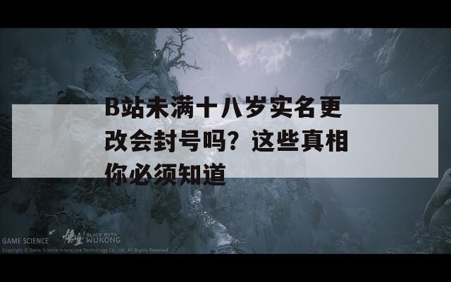 B站未满十八岁实名更改会封号吗？这些真相你必须知道