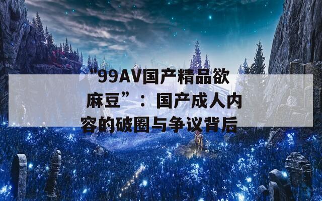 “99AV国产精品欲 麻豆”：国产成人内容的破圈与争议背后